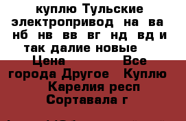 куплю Тульские электропривод  на, ва, нб, нв, вв, вг, нд, вд и так далие новые   › Цена ­ 85 500 - Все города Другое » Куплю   . Карелия респ.,Сортавала г.